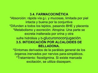 3.4. FARMACOCINÉTICA *Absorción: rápida vía g.i. y mucosas, limitada por piel intacta y buena por la conjuntiva *Difunden a todos los tejidos, pasando BHE y placenta *Metabolismo y excreción: Atropina: Una parte se excreta inalterada por orina y otra sufre hidrólisis y b- glucuronoconjugación . 3.5. INTOXICACIÓN POR ALCALOIDES DE BELLADONA. *Síntomas derivados de la parálisis general de los órganos inervados por nervios para-simpáticos. *Tratamiento: fisostigmina. Si existe marcada excitación, se utiliza diazepam. 