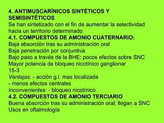 4. ANTIMUSCARÍNICOS SINTÉTICOS Y SEMISINTÉTICOS Se han sintetizado con el fin de aumentar la selectividad hacia un territorio determinado 4.1. COMPUESTOS DE AMONIO CUATERNARIO: Baja absorción tras su administración oral Baja penetración por conjuntiva Bajo paso a través de la BHE: pocos efectos sobre SNC Mayor potencia de bloqueo nicotínico ganglionar 15-3 Ventajas:  - acción g.i. mas localizada - menos efectos centrales Inconvenientes: -  bloqueo nicotínico 4.2. COMPUESTOS DE AMONIO TERCIARIO Buena absorción tras su administración oral; llegan a SNC Usos en oftalmología 