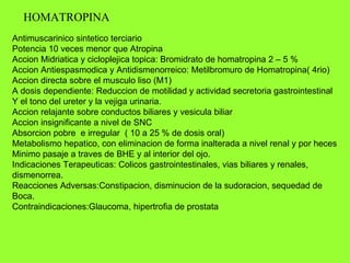 HOMATROPINA Antimuscarinico sintetico terciario Potencia 10 veces menor que Atropina Accion Midriatica y cicloplejica topica: Bromidrato de homatropina 2 – 5 % Accion Antiespasmodica y Antidismenorreico: Metilbromuro de Homatropina( 4rio) Accion directa sobre el musculo liso (M1) A dosis dependiente: Reduccion de motilidad y actividad secretoria gastrointestinal Y el tono del ureter y la vejiga urinaria. Accion relajante sobre conductos biliares y vesicula biliar Accion insignificante a nivel de SNC Absorcion pobre  e irregular  ( 10 a 25 % de dosis oral) Metabolismo hepatico, con eliminacion de forma inalterada a nivel renal y por heces Minimo pasaje a traves de BHE y al interior del ojo. Indicaciones Terapeuticas: Colicos gastrointestinales, vias biliares y renales, dismenorrea. Reacciones Adversas:Constipacion, disminucion de la sudoracion, sequedad de Boca. Contraindicaciones:Glaucoma, hipertrofia de prostata 