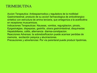 TRIMEBUTINA Accion Terapeutica: Antiespasmodica y reguladora de la motilidad  Gastrointestinal, producto de su accion farmacologica de anticolinergico sintetico con estructura de amina terciaria, que antagoniza a la acetilcolina en receptores muscarinicos. Indicaciones Terapeuticas: Nauseas, vomitos, regurgitacion, pirosis,  Epigastralgias, dispepsias, gastritis, ulcera gastrointestinal, disquinesias Hepatobiliares, colitis, alternancia  diarrea-constipacion. Reacciones Adversas: la sobredosificacion puede acarrear perdidas de memoria,  excitación psiquica y alucinaciones. Precauciones y advertencias: Por via parenteral puede producir lipotimias.  