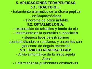 5. APLICACIONES TERAPÉUTICAS 5.1. TRACTO G.I.: - tratamiento alternativo de la úlcera péptica - antiespasmódicos - síndrome de colon irritable 5.2. OFTALMOLOGÍA: - exploración de cristalino y fondo de ojo - tratamiento de la queratitis e iridociclitis - algunos tipos de estrabismo ¡contraindicados en ancianos y pacientes con glaucoma de ángulo estrecho! 5.3. TRACTO RESPIRATORIO: - Alivio sintomático de la rinitis aguda - Asma - Enfermedades pulmonares obstructivas 