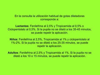 En la consulta la utilización habitual de gotas dilatadoras corresponde a: Lactantes : Fenilefrina al 2,5% y Tropicamida al 0,5% o Ciclopentolato al 0,5%. Si la pupila no se dilató a los 35-45 minutos, se puede repetir la aplicación. Niños : Fenilefrina al 2,5%, Tropicamida al 1% y ciclopentolato al 1%-2%. Si la pupila no se dilató a los 25-35 minutos, se puede repetir la aplicación. Adultos : Fenilefrina al 2,5% y Tropicamida al 1%. Si la pupila no se dilató a los 10 o 15 minutos, se puede repetir la aplicación. 