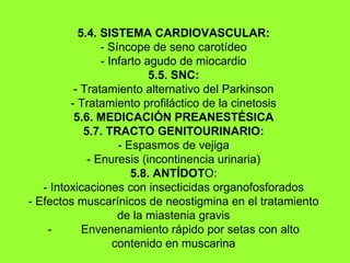 5.4. SISTEMA CARDIOVASCULAR: - Síncope de seno carotídeo - Infarto agudo de miocardio 5.5. SNC: - Tratamiento alternativo del Parkinson - Tratamiento profiláctico de la cinetosis 5.6. MEDICACIÓN PREANESTÉSICA 5.7. TRACTO GENITOURINARIO: - Espasmos de vejiga - Enuresis (incontinencia urinaria) 5.8. ANTÍDOT O: - Intoxicaciones con insecticidas organofosforados - Efectos muscarínicos de neostigmina en el tratamiento de la miastenia gravis -          Envenenamiento rápido por setas con alto contenido en muscarina 