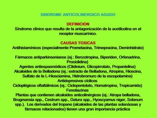 SINDROME ANTICOLINERGICO AGUDO DEFINICION Síndrome clínico que resulta de la antagonización de la acetilcolina en el receptor muscarínico. CAUSAS TOXICAS Antihistamínicos (especialmente Prometacina, Trimepracina, Deminhidrato)   Fármacos antiparkinsonianos (ej.: Benzotropina, Biperiden, Orfenadrina, Prociclidina)   Agentes antiespasmódicos (Clidinium, Glicopirrolato, Propantelina)   Alcaloides de la Belladona (ej.: extracto de Belladona, Atropina, Hioscina, Sulfato de la L-Hiosciamina, Hidrobromuro de la escopolamina)   Antidepresivos cíclicos   Cicloplégicos oftaltálmicos (ej.: Ciclopentolato, Homatropina, Tropicamida)   Fenotiazinas   Plantas que contienen alcaloides anticolinérgicos (ej.: Atropa belladona, Brugmansia spp., Cestrum spp., Datura spp., Hyoscyamus niger, Solanum spp.).  Los derivados del tropano (alcaloides de las plantas solanáceas y fármacos relacionados) tienen una gran importancia práctica   SINDROME ANTICOLINERGICO AGUDO DEFINICION Síndrome clínico que resulta de la antagonización de la acetilcolina en el receptor muscarínico. CAUSAS TOXICAS Antihistamínicos (especialmente Prometacina, Trimepracina, Deminhidrato)   Fármacos antiparkinsonianos (ej.: Benzotropina, Biperiden, Orfenadrina, Prociclidina)   Agentes antiespasmódicos (Clidinium, Glicopirrolato, Propantelina)   Alcaloides de la Belladona (ej.: extracto de Belladona, Atropina, Hioscina, Sulfato de la L-Hiosciamina, Hidrobromuro de la escopolamina)   Antidepresivos cíclicos   Cicloplégicos oftaltálmicos (ej.: Ciclopentolato, Homatropina, Tropicamida)   Fenotiazinas   Plantas que contienen alcaloides anticolinérgicos (ej.: Atropa belladona, Brugmansia spp., Cestrum spp., Datura spp., Hyoscyamus niger, Solanum spp.).  Los derivados del tropano (alcaloides de las plantas solanáceas y fármacos relacionados) tienen una gran importancia práctica   