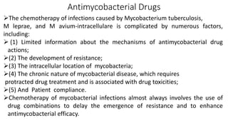 Antimycobacterial Drugs
The chemotherapy of infections caused by Mycobacterium tuberculosis,
M leprae, and M avium-intracellulare is complicated by numerous factors,
including:
 (1) Limited information about the mechanisms of antimycobacterial drug
actions;
(2) The development of resistance;
(3) The intracellular location of mycobacteria;
(4) The chronic nature of mycobacterial disease, which requires
protracted drug treatment and is associated with drug toxicities;
(5) And Patient compliance.
Chemotherapy of mycobacterial infections almost always involves the use of
drug combinations to delay the emergence of resistance and to enhance
antimycobacterial efficacy.
 