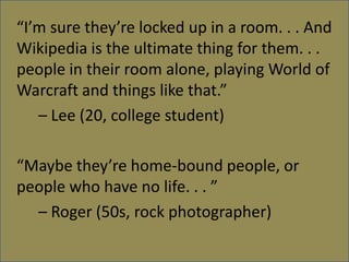 Im sure theyre locked up in a room. . . And Wikipedia is the ultimate thing for them. . . people in their room alone, playing World of Warcraft and things like that. 	C Lee (20, college student)Maybe theyre home-bound people, or people who have no life. . .  	C Roger (50s, rock photographer)