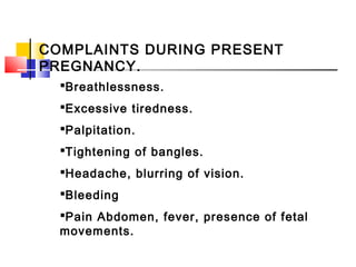 COMPLAINTS DURING PRESENT
PREGNANCY.
Breathlessness.
Excessive tiredness.
Palpitation.
Tightening of bangles.
Headache, blurring of vision.
Bleeding
Pain Abdomen, fever, presence of fetal
movements.
 