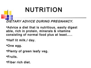 NUTRITION
DIETARY ADVICE DURING PREGNANCY.
Advice a diet that is nutritious, easily digest
able, rich in protein, minerals & vitamins
consisting of normal food plus at least…..
Half lit milk./ day.
One egg.
Plenty of green leafy veg.
Fruits.
Fiber rich diet.
 