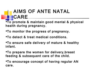 AIMS OF ANTE NATAL
CARE
To promote & maintain good mental & physical
health during pregnancy.
To monitor the progress of pregnancy.
To detect & treat medical conditions.
To ensure safe delivery of mature & healthy
infant.
To prepare the women for delivery,breast
feeding & subsequent care of the child.
To encourage concept of having regular AN
care.
 