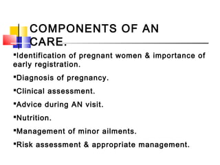 COMPONENTS OF AN
CARE.
Identification of pregnant women & importance of
early registration.
Diagnosis of pregnancy.
Clinical assessment.
Advice during AN visit.
Nutrition.
Management of minor ailments.
Risk assessment & appropriate management.
 