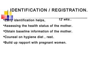 IDENTIFICATION / REGISTRATION.
Early identification helps,
Assessing the health status of the mother.
Obtain baseline information of the mother.
Counsel on hygiene diet , rest.
Build up rapport with pregnant women.
12 wks..
 