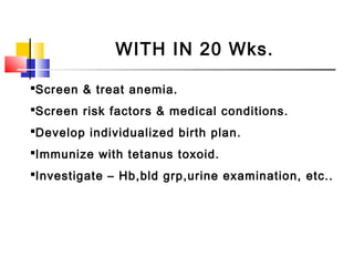 WITH IN 20 Wks.
Screen & treat anemia.
Screen risk factors & medical conditions.
Develop individualized birth plan.
Immunize with tetanus toxoid.
Investigate – Hb,bld grp,urine examination, etc..
 