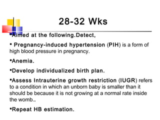 28-32 Wks
Aimed at the following.Detect,
 Pregnancy-induced hypertension (PIH) is a form of
high blood pressure in pregnancy.
Anemia.
Develop individualized birth plan.
Assess Intrauterine growth restriction (IUGR) refers
to a condition in which an unborn baby is smaller than it
should be because it is not growing at a normal rate inside
the womb..
Repeat HB estimation.
 