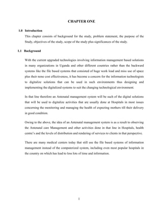 CHAPTER ONE
1.0 Introduction
This chapter consists of background for the study, problem statement, the purpose of the
Study, objectives of the study, scope of the study plus significances of the study.
1.1 Background
With the current upgraded technologies involving information management based solutions
in many organizations in Uganda and other different countries rather than the backward
systems like the file based systems that consisted of huge work load and miss use of space
plus their none cost effectiveness, it has become a concern for the information technologists
to digitalize solutions that can be used in such environments thus designing and
implementing the digitalized systems to suit the changing technological environment.
In that line therefore an Antenatal management system will be such of the digital solutions
that will be used to digitalize activities that are usually done at Hospitals in most issues
concerning the monitoring and managing the health of expecting mothers till their delivery
in good condition.
Owing to the above, the idea of an Antenatal management system is as a result to observing
the Antenatal care Management and other activities done in that line in Hospitals, health
centre’s and the levels of distribution and rendering of services to clients in that perspective.
There are many medical centers today that still use the file based systems of information
management instead of the computerized system, including even most popular hospitals in
the country on which has lead to loss lots of time and information.
1
 