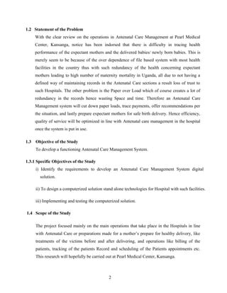 1.2 Statement of the Problem
With the clear review on the operations in Antenatal Care Management at Pearl Medical
Center, Kansanga, notice has been indorsed that there is difficulty in tracing health
performance of the expectant mothers and the delivered babies/ newly born babies. This is
merely seem to be because of the over dependence of file based system with most health
facilities in the country thus with such redundancy of the health concerning expectant
mothers leading to high number of maternity mortality in Uganda, all due to not having a
defined way of maintaining records in the Antenatal Care sections a result loss of trust to
such Hospitals. The other problem is the Paper over Load which of course creates a lot of
redundancy in the records hence wasting Space and time. Therefore an Antenatal Care
Management system will cut down paper loads, trace payments, offer recommendations per
the situation, and lastly prepare expectant mothers for safe birth delivery. Hence efficiency,
quality of service will be optimized in line with Antenatal care management in the hospital
once the system is put in use.
1.3 Objective of the Study
To develop a functioning Antenatal Care Management System.
1.3.1 Specific Objectives of the Study
i) Identify the requirements to develop an Antenatal Care Management System digital
solution.
ii) To design a computerized solution stand alone technologies for Hospital with such facilities.
iii) Implementing and testing the computerized solution.
1.4 Scope of the Study
The project focused mainly on the main operations that take place in the Hospitals in line
with Antenatal Care or preparations made for a mother’s prepare for healthy delivery, like
treatments of the victims before and after delivering, and operations like billing of the
patients, tracking of the patients Record and scheduling of the Patients appointments etc.
This research will hopefully be carried out at Pearl Medical Center, Kansanga.
2
 