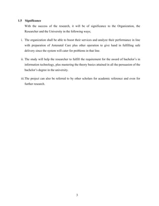 1.5 Significance
With the success of the research, it will be of significance to the Organization, the
Researcher and the University in the following ways;
i. The organization shall be able to boost their services and analyze their performance in line
with preparation of Antenatal Care plus other operation to give hand in fulfilling safe
delivery since the system will cater for problems in that line.
ii. The study will help the researcher to fulfill the requirement for the award of bachelor’s in
information technology, plus mastering the theory basics attained in all the persuasion of the
bachelor’s degree in the university.
iii.The project can also be referred to by other scholars for academic reference and even for
further research.
3
 