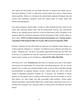 This implies that both health care and health education are required from health services.
This broad definition of ANC is endorsed by national labour laws and by evidence-based
clinical guideline. Moreover, it introduces the needed holistic approach (biological care and
concern with intellectual, emotional, social and cultural needs of women, babies and
families) during pregnancy.
Care during pregnancy should enable a woman to make informed decisions, based on her
needs, after discussing matters fully with the professionals involved. Any interventions
offered in the antenatal period should be of proven effectiveness and be acceptable to the
recipients. Both the individual components and the full package of ANC should conform to
these criteria. (PEPC Essential antenatal, prenatal and postpartum care. Training modules.
Copenhagen:WHO Regional Office for Europe, 2002 accessed 29 September 2005).
Recently, Antenatal care, like other health care subsectors, has undergone major changes, one
of these being the willingness to ‘‘integrate’’ the different services offered in the health care
system. ‘‘Integrated care’’ has been a very popular organizational trend since the 1990s. One
of the keys to its popularity has been the expectations it has raised, particularly in terms of
improvements in quality of care and efficiency. Shortell SM, Gillies RR,(1996).
With Rutecki GW. (2010). Prenatal care (also known as antenatal care) refers to the medical
and nursing care recommended for women before and during pregnancy. The aim of good
prenatal care is to detect any potential problems early, to prevent them if possible (through
recommendations on adequate nutrition, exercise, vitamin intake etc.), and to direct the
woman to appropriate specialists, hospitals, etc. if necessary. The availability of routine
prenatal care has played a part in reducing maternal death rates and miscarriages as well as
birth defects, low birth weight, and other preventable infant problems. Animal studies
indicate that mothers' (and possibly fathers') diet, vitamin intake, and glucose levels prior to
ovulation and conception have long-term effects on fetal growth and adolescent and adult
disease.
5
 