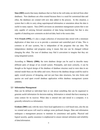 Siau (2003) asserts that many databases that we find on the web today are derived from other
databases. New databases are often created because there is a need for customized data and
often, the databases are created with new data added in the process. In this situation, a
system that is able to carry along superimposed information or annotation about the data is
useful in many aspects. Siau (2003) envisions an annotation management system that is not
only capable of carrying forward annotation of data being transformed, but that is also
capable of attaching new comments on derived data, back to the source data.
With French (1992), it’s also a single collection of structured data stored with a minimum
duplication of data item so as to provide a consistent and controlled pool of data. This is
common to all user systems, but is independent of the programs that use data. The
independence database and programs using it means that one can be changed without
changing the other. The user of database may find it convenient to imagine that they are
using integrated system.
According to Thierry (2006), the term database design can be used to describe many
different parts of design of an overall system. Principally, and most correctly, it can be
thought as the logical design of the database of database structure used to store data in are
rational model these are the tables and views. However the database design could be sued to
apply overall process of designing, and not just base data structures, but also forms and
queries are used apart overall database application within database management system
(DBMS).
2.3 Information Management
Data can be defined as individual facts or raw about something that can be organized to
generate useful information for decision-making. Information is stimuli that have meaning in
some context for its receiver. When data is entered into and stored in a computer, it is
generally referred to as information.
Graham (2001) said, with the move from local application to a web based ones, also the ata
we created and access will need to undergo some profound changes. Data and information
undergoes a management process to maintain its consistence and quality. Physical and
logical security, quality assurance is emphasized to ensure rational utilization and reliability
of data/information.
7
 