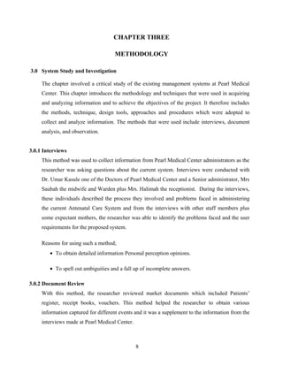 CHAPTER THREE
METHODOLOGY
3.0 System Study and Investigation
The chapter involved a critical study of the existing management systems at Pearl Medical
Center. This chapter introduces the methodology and techniques that were used in acquiring
and analyzing information and to achieve the objectives of the project. It therefore includes
the methods, technique, design tools, approaches and procedures which were adopted to
collect and analyze information. The methods that were used include interviews, document
analysis, and observation.
3.0.1 Interviews
This method was used to collect information from Pearl Medical Center administrators as the
researcher was asking questions about the current system. Interviews were conducted with
Dr. Umar Kasule one of the Doctors of Pearl Medical Center and a Senior administrator, Mrs
Saubah the midwife and Warden plus Mrs. Halimah the receptionist. During the interviews,
these individuals described the process they involved and problems faced in administering
the current Antenatal Care System and from the interviews with other staff members plus
some expectant mothers, the researcher was able to identify the problems faced and the user
requirements for the proposed system.
Reasons for using such a method;
• To obtain detailed information Personal perception opinions.
• To spell out ambiguities and a fall up of incomplete answers.
3.0.2 Document Review
With this method, the researcher reviewed market documents which included Patients’
register, receipt books, vouchers. This method helped the researcher to obtain various
information captured for different events and it was a supplement to the information from the
interviews made at Pearl Medical Center.
8
 