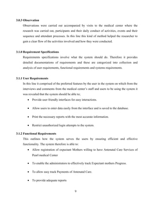 3.0.3 Observation
Observations were carried out accompanied by visits to the medical center where the
research was carried out, participants and their daily conduct of activities, events and their
sequence and attendant processes. In this line this kind of method helped the researcher to
gain a clear flow of the activities involved and how they were conducted.
3.1.0 Requirement Specifications
Requirements specifications involve what the system should do. Therefore it provides
detailed documentations of requirements and these are categorized into collection and
analysis of user requirements, functional requirements and systems requirements.
3.1.1 User Requirements
In this line it comprised of the preferred features by the user in the system on which from the
interviews and comments from the medical center’s staff and users to be using the system it
was revealed that the system should be able to;
• Provide user friendly interfaces for easy interactions.
• Allow users to enter data easily from the interface and is saved to the database.
• Print the necessary reports with the most accurate information.
• Restrict unauthorized login attempts to the system.
3.1.2 Functional Requirements
This outlines how the system serves the users by ensuring efficient and effective
functionality. The system therefore is able to:
• Allow registration of expectant Mothers willing to have Antenatal Care Services of
Pearl medical Center
• To enable the administrators to effectively track Expectant mothers Progress.
• To allow easy track Payments of Antenatal Care.
• To provide adequate reports
9
 