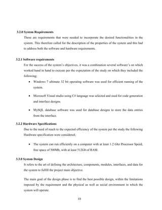 3.2.0 System Requirements
These are requirements that were needed to incorporate the desired functionalities in the
system. This therefore called for the description of the properties of the system and this had
to address both the software and hardware requirements.
3.2.1 Software requirements
For the success of the system’s objectives, it was a combination several software’s on which
worked hand in hand to execute per the expectation of the study on which they included the
following;
• Windows 7 ultimate 32 bit operating software was used for efficient running of the
system.
• Microsoft Visual studio using C# language was selected and used for code generation
and interface designs.
• MySQL database software was used for database designs to store the data entries
from the interface.
3.2.2 Hardware Specifications
Due to the need of reach to the expected efficiency of the system per the study the following
Hardware specification were considered;
• The system can run efficiently on a computer with at least 1.2 Ghz Processor Speed,
free space of 500Mb, with at least 512Gb of RAM.
3.3.0 System Design
It refers to the art of defining the architecture, components, modules, interfaces, and data for
the system to fulfill the project main objective.
The main goal of the design phase is to find the best possible design, within the limitations
imposed by the requirement and the physical as well as social environment in which the
system will operate.
10
 