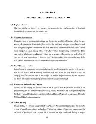 CHAPTER FOUR
IMPLEMENTATION, TESTING AND EVALUATION
4.0 Implementation
There are mainly two forms of new systems implementation on which comprises of the direct
form of implementation and the parallel one.
4.0.1 Direct Implementation
Under this form of implementation there is a direct cut over of the old system while the new
system takes its course. In direct implementation, the users stop using the manual system and
start using the computer system there and then. The lead of this method is that it doesn’t need
more man power hence making it less costly, however on its depressing point of view if the
new system fails to operate effectively either due to an expected error this can lead to loss of
data since it was implemented. I therefore don’t recommend serious organization that deals
with serious information to use this method of system implementation.
4.0.2 Parallel Implementation
In this line, a new system is implemented alongside an old system, this implies both the new
and the old system will be running simultaneously until when the new system proves its
integrity over the old one. Due to advantages the parallel implementation method has over
the direct cut over the parallel implementation method is recommended.
4.1.0 Coding and Debugging the System
Coding and debugging the system may be in straightforward stipulations referred to as
programming. In this line concerning the study at hand Antenatal Care Management System
For Pearl Medical Centre, the researcher used visual basics (Microsoft visual studio Ultimate
2010) and Mysql database systems.
4.2.0 System Testing
System testing is a critical aspect of Software Quality Assurance and represents the ultimate
review of specification, design and coding. Testing is a process of executing a program with
the intent of finding an error. A good test is one that has a probability of finding an as yet
13
 
