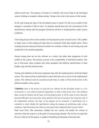 undiscovered error. The purpose of testing is to identify and correct bugs in the developed
system. Nothing is complete without testing. Testing is the vital to the success of the system.
In the code testing the logic of the developed system is tested. For this every module of the
program is executed to find an error. To perform specification test, the examination of the
specifications stating what the program should do and how it should perform under various
conditions.
Unit testing focuses first on the modules in the proposed system to locate errors. This enables
to detect errors in the coding and logic that are contained within that module alone. Those
resulting from the interaction between modules are initially avoided. In unit testing step each
module has to be checked separately.
System testing does not test the software as a whole, but rather than integration of each
module in the system. The primary concern is the compatibility of individual modules. One
has to find areas where modules have been designed with different specifications of data
lengths, type and data element name.
Testing and validation are the most important steps after the implementation of the developed
system. The system testing is performed to ensure that there are no errors in the implemented
system. The software must be executed several times in order to find out the errors in the
different modules of the system.
Validation refers to the process of using the new software for the developed system in a live
environment i.e., new software inside the organization, in order to find out the errors. The validation
phase reveals the failures and the bugs in the developed system. It will be come to know about the
practical difficulties the system faces when operated in the true environment. By testing the code of
the implemented software, the logic of the program can be examined. A specification test is
conducted to check whether the specifications stating the program are performing under various
conditions. Apart from these tests, there are some special tests conducted which are given below:
Peak Load Tests: This determines whether the new system will handle the volume of
activities when the system is at the peak of its processing demand. The test has revealed that
the new software for the agency is capable of handling the demands at the peak time.
14
 