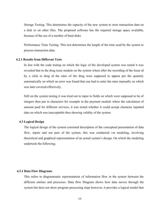 Storage Testing: This determines the capacity of the new system to store transaction data on
a disk or on other files. The proposed software has the required storage space available,
because of the use of a number of hard disks.
Performance Time Testing: This test determines the length of the time used by the system to
process transaction data.
4.2.1 Results from Different Tests
In line with the code testing on which the logic of the developed system was tested it was
revealed that in the drug issue module on the system where after the recording of the Issue id
by a click to drug id the rates of the drug were supposed to appear per the quantity
automatically on which an error was found that one had to enter the rates manually on which
was later covered effectively.
Still on the system testing it was tried out to input in fields on which were supposed to be of
integers then put in characters for example in the payment module where the calculation of
amount paid for different services, it was tested whether it could accept character inputted
data on which was inacceptable thus showing validity of the system.
4.3 Logical Design
The logical design of the system consisted description of the conceptual presentation of data
flow, inputs and out puts of the system, this was conducted via modeling, involving
theoretical and graphical representation of an actual system’s design. On which the modeling
undertook the following;
4.3.1 Data Flow Diagrams
This refers to diagrammatic representation of information flow in the system between the
different entities and processes. Data flow Diagram shows how data moves through the
system but does not show program processing steps however, it provides a logical model that
15
 
