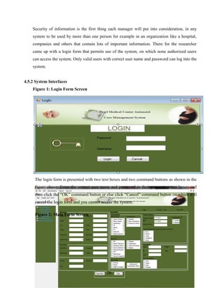 Security of information is the first thing each manager will put into consideration, in any
system to be used by more than one person for example in an organization like a hospital,
companies and others that contain lots of important information. There for the researcher
came up with a login form that permits use of the system, on which none authorized users
can access the system. Only valid users with correct user name and password can log into the
system.
4.5.2 System Interfaces
Figure 1: Login Form Screen
The login form is presented with two text boxes and two command buttons as shown in the
figure above. Enter the correct user name and password in their respective text boxes and
then click the “OK” command button or else click “Cancel” command button on which will
cancel the login form and you cannot access the system.
Figure 2: Main Form Screen
26
 