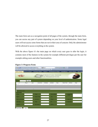 The main form acts as a navigation point of all pages of the system, through the main form,
you can access any part of system depending on your level of authentication. Some legal
users will not access some forms that are not in their area of concern. Only the administrator
will be allowed to access everything in the system.
With the above figure it’s the main page on which every user goes to after the login, it
contains most of the features in the system for example different privileges per the user for
example editing users and other functionalities.
Figure 3: Progress Form
27
 