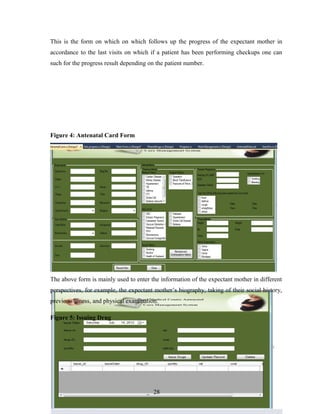 This is the form on which on which follows up the progress of the expectant mother in
accordance to the last visits on which if a patient has been performing checkups one can
such for the progress result depending on the patient number.
Figure 4: Antenatal Card Form
The above form is mainly used to enter the information of the expectant mother in different
perspectives, for example, the expectant mother’s biography, taking of their social history,
previous illness, and physical examination.
Figure 5: Issuing Drug
28
 