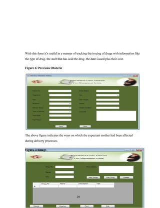 With this form it’s useful in a manner of tracking the issuing of drugs with information like
the type of drug, the staff that has sold the drug, the date issued plus their cost.
Figure 6: Previous Obsteric
The above figure indicates the ways on which the expectant mother had been affected
during delivery processes.
Figure 7: Drugs
29
 
