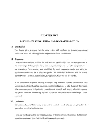 CHAPTER FIVE
DISCUSSION, CONCLUSION AND RECOMMENDATION
5.0 Introduction
This chapter gives a summary of the entire system with emphases on its achievements and
limitations. There are also suggestions on possible areas of enhancement.
5.1 Discussion
The system was designed to fulfill the basic aim and specific objectives that were proposed at
the earlier stage of the system development. A system comprises of people, equipment, space
and procedures. The researcher was mindful of the input, processing, storing and retrieving
requirements necessary for an effective system. The main users to interact with the system
are the Doctor, Hospitals Administrator, Receptionist, Midwife, and the warden.
In any software development, security is always a very important issue for consideration. The
administrators should therefore make use of authorized persons to take charge of the system.
It is thus management obligation to ensure internal controls and security about the system,
the system cannot be accessed by any user except the authorized user with the login ID and
password.
5.2 Limitations
It is not usually possible to design a system that meets the needs of every user, therefore the
system has the following limitations;
There are fixed queries that have been designed by the researcher. This means that the users
cannot run queries of their choice unless the system is upgraded.
31
 