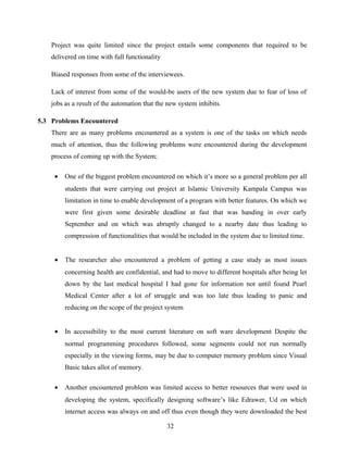 Project was quite limited since the project entails some components that required to be
delivered on time with full functionality
Biased responses from some of the interviewees.
Lack of interest from some of the would-be users of the new system due to fear of loss of
jobs as a result of the automation that the new system inhibits.
5.3 Problems Encountered
There are as many problems encountered as a system is one of the tasks on which needs
much of attention, thus the following problems were encountered during the development
process of coming up with the System;
• One of the biggest problem encountered on which it’s more so a general problem per all
students that were carrying out project at Islamic University Kampala Campus was
limitation in time to enable development of a program with better features. On which we
were first given some desirable deadline at fast that was handing in over early
September and on which was abruptly changed to a nearby date thus leading to
compression of functionalities that would be included in the system due to limited time.
• The researcher also encountered a problem of getting a case study as most issues
concerning health are confidential, and had to move to different hospitals after being let
down by the last medical hospital I had gone for information not until found Pearl
Medical Center after a lot of struggle and was too late thus leading to panic and
reducing on the scope of the project system
• In accessibility to the most current literature on soft ware development Despite the
normal programming procedures followed, some segments could not run normally
especially in the viewing forms, may be due to computer memory problem since Visual
Basic takes allot of memory.
• Another encountered problem was limited access to better resources that were used in
developing the system, specifically designing software’s like Edrawer, Ud on which
internet access was always on and off thus even though they were downloaded the best
32
 