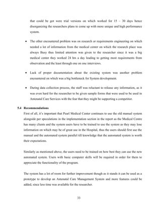 that could be got were trial versions on which worked for 15 – 30 days hence
disorganizing the researchers plans to come up with more unique and high performance
system.
• The other encountered problem was on research or requirements engineering on which
needed a lot of information from the medical center on which the research place was
always Busy thus limited attention was given to the researcher since it was a big
medical center they worked 24 hrs a day leading to getting most requirements from
observation and the least through one on one interviews.
• Lack of proper documentation about the existing system was another problem
encountered on which was a big bottleneck for System development.
• During data collection process, the staff was reluctant to release any information, as it
was even hard for the researcher to be given sample forms that were used to be used in
Antenatal Care Services with the fear that they might be supporting a competitor.
5.4 Recommendations
First of all, it’s important that Pearl Medical Center continues to use the old manual system
alongside per speculations in the implementation section in the report as the Medical Centre
has many clients and the system users have to be trained to use the system as they may lose
information on which may be of great use in the Hospital, thus the users should first use the
manual and the automated system parallel till knowledge that the automated system is worth
their expectations.
Similarly as mentioned above, the users need to be trained on how best they can use the new
automated system. Users with basic computer skills will be required in order for them to
appreciate the functionality of the program.
The system has a lot of room for further improvement though as it stands it can be used as a
prototype to develop an Antenatal Care Management System and more features could be
added, since less time was available for the researcher.
33
 