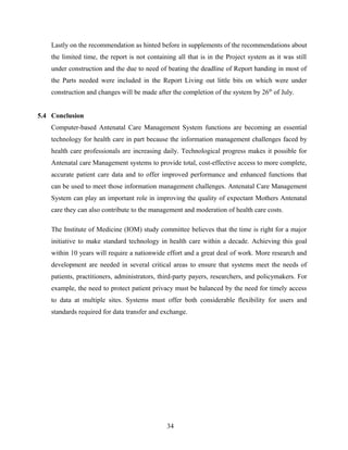 Lastly on the recommendation as hinted before in supplements of the recommendations about
the limited time, the report is not containing all that is in the Project system as it was still
under construction and the due to need of beating the deadline of Report handing in most of
the Parts needed were included in the Report Living out little bits on which were under
construction and changes will be made after the completion of the system by 26th
of July.
5.4 Conclusion
Computer-based Antenatal Care Management System functions are becoming an essential
technology for health care in part because the information management challenges faced by
health care professionals are increasing daily. Technological progress makes it possible for
Antenatal care Management systems to provide total, cost-effective access to more complete,
accurate patient care data and to offer improved performance and enhanced functions that
can be used to meet those information management challenges. Antenatal Care Management
System can play an important role in improving the quality of expectant Mothers Antenatal
care they can also contribute to the management and moderation of health care costs.
The Institute of Medicine (IOM) study committee believes that the time is right for a major
initiative to make standard technology in health care within a decade. Achieving this goal
within 10 years will require a nationwide effort and a great deal of work. More research and
development are needed in several critical areas to ensure that systems meet the needs of
patients, practitioners, administrators, third-party payers, researchers, and policymakers. For
example, the need to protect patient privacy must be balanced by the need for timely access
to data at multiple sites. Systems must offer both considerable flexibility for users and
standards required for data transfer and exchange.
34
 