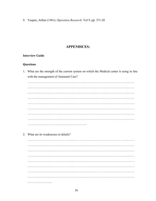 9. Yaspan, Arthur (1961). Operation Research. Vol 9, pp. 371-38
APPENDICES:
Interview Guide
Questions
1. What are the strength of the current system on which the Medical center is using in line
with the management of Antenatal Care?
……………………………………………………………………………………………
……………………………………………………………………………………………
……………………………………………………………………………………………
……………………………………………………………………………………………
……………………………………………………………………………………………
……………………………………………………………………………………………
……………………………………………………………………………………………
……………………………………………………………………………………………
………………………………………………….
2. What are its weaknesses in details?
……………………………………………………………………………………………
……………………………………………………………………………………………
……………………………………………………………………………………………
……………………………………………………………………………………………
……………………………………………………………………………………………
……………………………………………………………………………………………
……………………………………………………………………………………………
……………………………………………………………………………………………
……………………
36
 