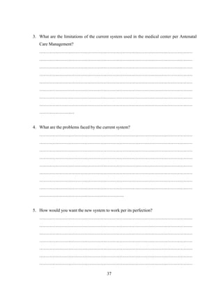 3. What are the limitations of the current system used in the medical center per Antenatal
Care Management?
……………………………………………………………………………………………
……………………………………………………………………………………………
……………………………………………………………………………………………
……………………………………………………………………………………………
……………………………………………………………………………………………
……………………………………………………………………………………………
……………………………………………………………………………………………
……………………………………………………………………………………………
……………………
4. What are the problems faced by the current system?
……………………………………………………………………………………………
……………………………………………………………………………………………
……………………………………………………………………………………………
……………………………………………………………………………………………
……………………………………………………………………………………………
……………………………………………………………………………………………
……………………………………………………………………………………………
……………………………………………………………………………………………
………………………………………………….
5. How would you want the new system to work per its perfection?
……………………………………………………………………………………………
……………………………………………………………………………………………
……………………………………………………………………………………………
……………………………………………………………………………………………
……………………………………………………………………………………………
……………………………………………………………………………………………
……………………………………………………………………………………………
37
 