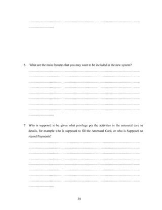……………………………………………………………………………………………
……………………
6 What are the main features that you may want to be included in the new system?
……………………………………………………………………………………………
……………………………………………………………………………………………
……………………………………………………………………………………………
……………………………………………………………………………………………
……………………………………………………………………………………………
……………………………………………………………………………………………
……………………………………………………………………………………………
……………………………………………………………………………………………
……………………
7 Who is supposed to be given what privilege per the activities in the antenatal care in
details, for example who is supposed to fill the Antenatal Card, or who is Supposed to
record Payments?
……………………………………………………………………………………………
……………………………………………………………………………………………
……………………………………………………………………………………………
……………………………………………………………………………………………
……………………………………………………………………………………………
……………………………………………………………………………………………
……………………………………………………………………………………………
……………………………………………………………………………………………
……………………
38
 