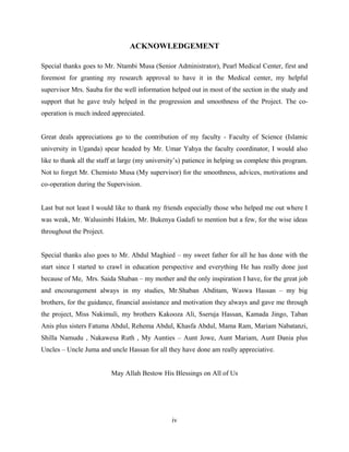 ACKNOWLEDGEMENT
Special thanks goes to Mr. Ntambi Musa (Senior Administrator), Pearl Medical Center, first and
foremost for granting my research approval to have it in the Medical center, my helpful
supervisor Mrs. Sauba for the well information helped out in most of the section in the study and
support that he gave truly helped in the progression and smoothness of the Project. The co-
operation is much indeed appreciated.
Great deals appreciations go to the contribution of my faculty - Faculty of Science (Islamic
university in Uganda) spear headed by Mr. Umar Yahya the faculty coordinator, I would also
like to thank all the staff at large (my university’s) patience in helping us complete this program.
Not to forget Mr. Chemisto Musa (My supervisor) for the smoothness, advices, motivations and
co-operation during the Supervision.
Last but not least I would like to thank my friends especially those who helped me out where I
was weak, Mr. Walusimbi Hakim, Mr. Bukenya Gadafi to mention but a few, for the wise ideas
throughout the Project.
Special thanks also goes to Mr. Abdul Maghied – my sweet father for all he has done with the
start since I started to crawl in education perspective and everything He has really done just
because of Me, Mrs. Saida Shaban – my mother and the only inspiration I have, for the great job
and encouragement always in my studies, Mr.Shaban Abditam, Waswa Hassan – my big
brothers, for the guidance, financial assistance and motivation they always and gave me through
the project, Miss Nakimuli, my brothers Kakooza Ali, Sseruja Hassan, Kamada Jingo, Taban
Anis plus sisters Fatuma Abdul, Rehema Abdul, Khasfa Abdul, Mama Ram, Mariam Nabatanzi,
Shilla Namudu , Nakawesa Ruth , My Aunties – Aunt Jowe, Aunt Mariam, Aunt Dania plus
Uncles – Uncle Juma and uncle Hassan for all they have done am really appreciative.
May Allah Bestow His Blessings on All of Us
iv
 