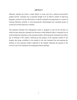 ABSTRACT
Maternity mortality has shown a steady decline in recent years but a marked socioeconomic
gradient persists. Antenatal care is generally thought to be an effective method of improving
pregnancy outcomes, but the effectiveness of specific antenatal care programmes as a means of
reducing Maternity mortality in socio-economically disadvantaged and vulnerable groups of
women has not been rigorously evaluated.
This proposed Antenatal Care Management system is designed to cater for the activities on
which are done during the Antenatal Care Processes at Pearl Medical Center’s Antenatal Care on
which includes the registration of the expectant mothers, following up the Antenatal Card, follow
ups of checkups of the mothers, following up the progress of the expectant mothers in the
hospital, plus drugs availability in the hospital in line with Antenatal Care and reporting the
situation of such expectant mothers registered in the hospital, balancing the payment of the
services in line with Antenatal Care management before discharge.
v
 
