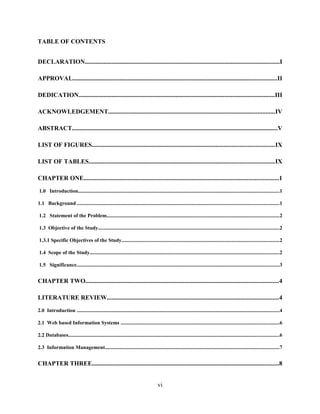 TABLE OF CONTENTS
DECLARATION............................................................................................................................I
APPROVAL..................................................................................................................................II
DEDICATION.............................................................................................................................III
ACKNOWLEDGEMENT..........................................................................................................IV
ABSTRACT...................................................................................................................................V
LIST OF FIGURES....................................................................................................................IX
LIST OF TABLES......................................................................................................................IX
CHAPTER ONE............................................................................................................................1
1.0 Introduction..........................................................................................................................................................1
1.1 Background ..........................................................................................................................................................1
1.2 Statement of the Problem....................................................................................................................................2
1.3 Objective of the Study..........................................................................................................................................2
1.3.1 Specific Objectives of the Study.........................................................................................................................2
1.4 Scope of the Study.................................................................................................................................................2
1.5 Significance...........................................................................................................................................................3
CHAPTER TWO...........................................................................................................................4
LITERATURE REVIEW.............................................................................................................4
2.0 Introduction ...........................................................................................................................................................4
2.1 Web based Information Systems .........................................................................................................................6
2.2 Databases.................................................................................................................................................................6
2.3 Information Management.....................................................................................................................................7
CHAPTER THREE.......................................................................................................................8
vi
 