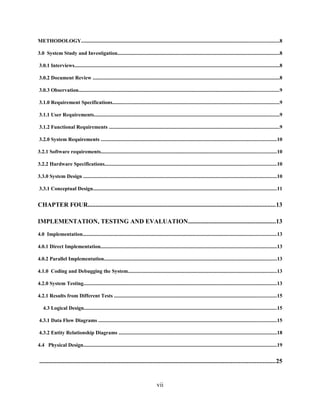 METHODOLOGY.......................................................................................................................................................8
3.0 System Study and Investigation............................................................................................................................8
3.0.1 Interviews.............................................................................................................................................................8
3.0.2 Document Review ...............................................................................................................................................8
3.0.3 Observation.........................................................................................................................................................9
3.1.0 Requirement Specifications................................................................................................................................9
3.1.1 User Requirements..............................................................................................................................................9
3.1.2 Functional Requirements ..................................................................................................................................9
3.2.0 System Requirements ......................................................................................................................................10
3.2.1 Software requirements......................................................................................................................................10
3.2.2 Hardware Specifications...................................................................................................................................10
3.3.0 System Design ....................................................................................................................................................10
3.3.1 Conceptual Design............................................................................................................................................11
CHAPTER FOUR.......................................................................................................................13
IMPLEMENTATION, TESTING AND EVALUATION........................................................13
4.0 Implementation....................................................................................................................................................13
4.0.1 Direct Implementation.......................................................................................................................................13
4.0.2 Parallel Implementation....................................................................................................................................13
4.1.0 Coding and Debugging the System..................................................................................................................13
4.2.0 System Testing....................................................................................................................................................13
4.2.1 Results from Different Tests ............................................................................................................................15
4.3 Logical Design...................................................................................................................................................15
4.3.1 Data Flow Diagrams ........................................................................................................................................15
4.3.2 Entity Relationship Diagrams .........................................................................................................................18
4.4 Physical Design....................................................................................................................................................19
......................................................................................................................................................25
vii
 