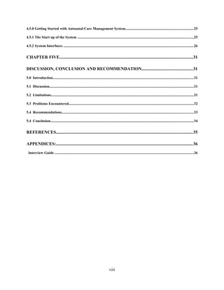 4.5.0 Getting Started with Antenatal Care Management System..........................................................................25
4.5.1 The Start up of the System ...............................................................................................................................25
4.5.2 System Interfaces ..............................................................................................................................................26
CHAPTER FIVE.........................................................................................................................31
DISCUSSION, CONCLUSION AND RECOMMENDATION..............................................31
5.0 Introduction..........................................................................................................................................................31
5.1 Discussion..............................................................................................................................................................31
5.2 Limitations............................................................................................................................................................31
5.3 Problems Encountered........................................................................................................................................32
5.4 Recommendations................................................................................................................................................33
5.4 Conclusion............................................................................................................................................................34
REFERENCES............................................................................................................................35
APPENDICES:............................................................................................................................36
Interview Guide ........................................................................................................................................................36
viii
 