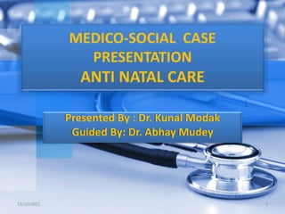 MEDICO-SOCIAL CASE
PRESENTATION
ANTI NATAL CARE
Presented By : Dr. Kunal Modak
Guided By: Dr. Abhay Mudey
13/10/2015 1
 