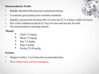 Pharmacokinetic Profile:
• Rapidly absorbed following oral or parenteral dosing.
• Levamisole gets hydrolyzed to insoluble metabolite
• Rapidly excreted from the body (46% in urine and 32 % in faeces within 24 hours).
• Has a short withdrawal period of 3 days for meat and one day for milk.
• Not recommended in lactating animals.
Dosage:
 Cattle 7.5 mg/kg
 Sheep 7.5 mg/kg
 Pigs 7.5 mg/kg
 Dogs 5 mg/kg
 Poultry 25-30 mg/kg
Toxicity:
• Margin of safety- 5 to 6 times the recommended dose.
• Non-embryo toxic and non teratogenic.
 