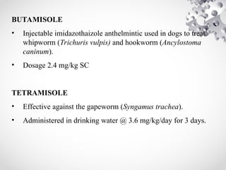 BUTAMISOLE
• Injectable imidazothaizole anthelmintic used in dogs to treat
whipworm (Trichuris vulpis) and hookworm (Ancylostoma
caninum).
• Dosage 2.4 mg/kg SC
TETRAMISOLE
• Effective against the gapeworm (Syngamus trachea).
• Administered in drinking water @ 3.6 mg/kg/day for 3 days.
 