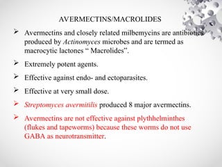 AVERMECTINS/MACROLIDES
 Avermectins and closely related milbemycins are antibiotics
produced by Actinomyces microbes and are termed as
macrocytic lactones “ Macrolides”.
 Extremely potent agents.
 Effective against endo- and ectoparasites.
 Effective at very small dose.
 Streptomyces avermitilis produced 8 major avermectins.
 Avermectins are not effective against plythhelminthes
(flukes and tapeworms) because these worms do not use
GABA as neurotransmitter.
 