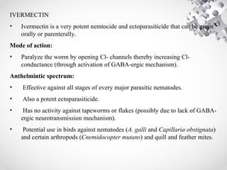 IVERMECTIN
• Ivermectin is a very potent nemtocide and ectoparasiticide that can be given
orally or parenterally.
Mode of action:
• Paralyze the worm by opening Cl- channels thereby increasing Cl-
conductance (through activation of GABA-ergic mechanism).
Anthelmintic spectrum:
• Effective against all stages of every major parasitic nematodes.
• Also a potent ectoparasiticide.
• Has no activity against tapeworms or flukes (possibly due to lack of GABA-
ergic neurotransmission mechanism).
• Potential use in birds against nematodes (A. galli and Capillaria obstignata)
and certain arthropods (Cnemidocopter mutans) and quill and feather mites.
 