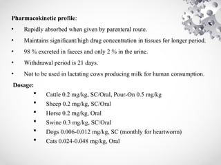 Pharmacokinetic profile:
• Rapidly absorbed when given by parenteral route.
• Maintains significant/high drug concentration in tissues for longer period.
• 98 % excreted in faeces and only 2 % in the urine.
• Withdrawal period is 21 days.
• Not to be used in lactating cows producing milk for human consumption.
Dosage:
 Cattle 0.2 mg/kg, SC/Oral, Pour-On 0.5 mg/kg
 Sheep 0.2 mg/kg, SC/Oral
 Horse 0.2 mg/kg, Oral
 Swine 0.3 mg/kg, SC/Oral
 Dogs 0.006-0.012 mg/kg, SC (monthly for heartworm)
 Cats 0.024-0.048 mg/kg, Oral
 